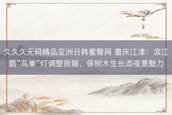 久久久无码精品亚洲日韩蜜臀网 重庆江津：滨江路“鸟巢”灯调整抱箍，保树木生长添夜景魅力