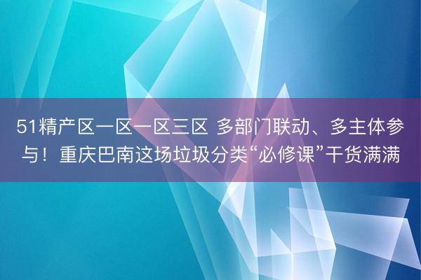51精产区一区一区三区 多部门联动、多主体参与！重庆巴南这场垃圾分类“必修课”干货满满