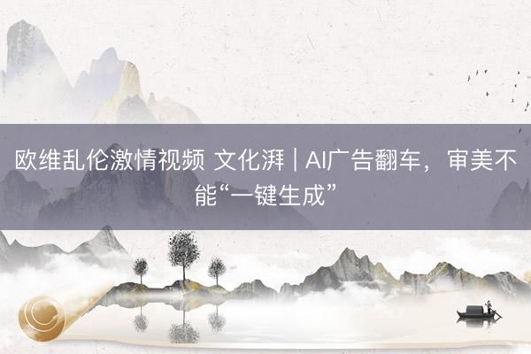 欧维乱伦激情视频 文化湃 | AI广告翻车，审美不能“一键生成”