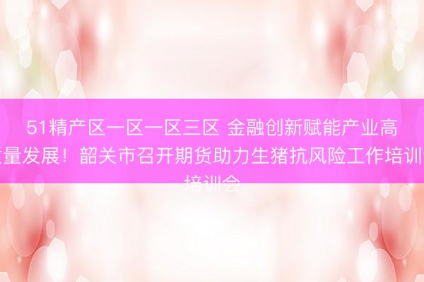 51精产区一区一区三区 金融创新赋能产业高质量发展！韶关市召开期货助力生猪抗风险工作培训会