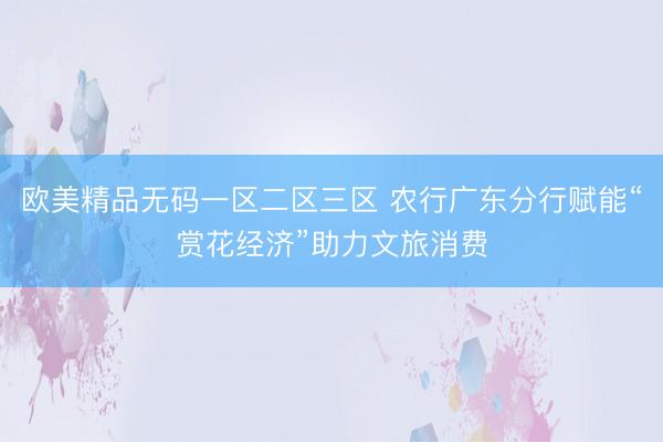 欧美精品无码一区二区三区 农行广东分行赋能“赏花经济”助力文旅消费