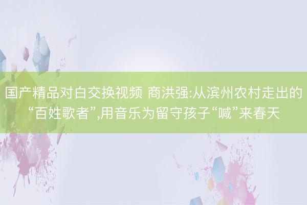 国产精品对白交换视频 商洪强:从滨州农村走出的“百姓歌者”，用音乐为留守孩子“喊”来春天
