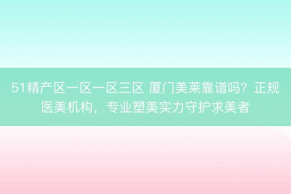 51精产区一区一区三区 厦门美莱靠谱吗？正规医美机构，专业塑美实力守护求美者