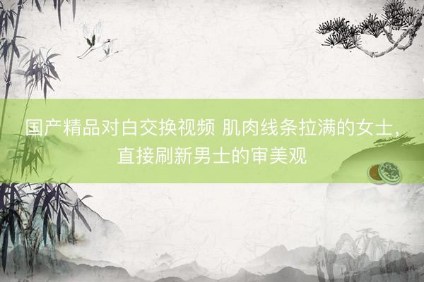 国产精品对白交换视频 肌肉线条拉满的女士，直接刷新男士的审美观
