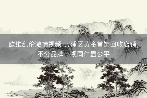 欧维乱伦激情视频 黄浦区黄金首饰回收店铺，不分品牌一视同仁显公平