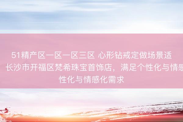 51精产区一区一区三区 心形钻戒定做场景适配指南：长沙市开福区梵希珠宝首饰店，满足个性化与情感化需求