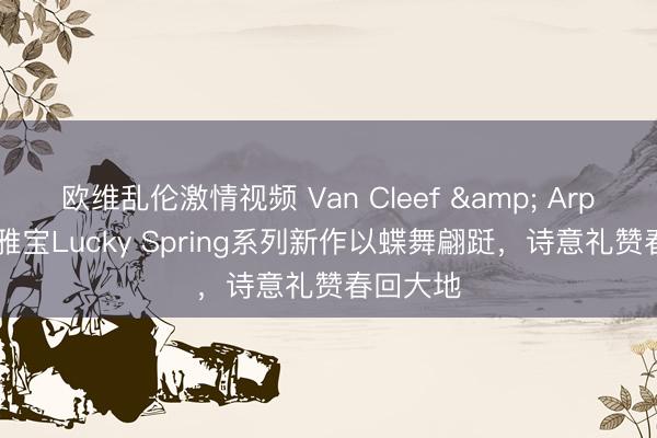 欧维乱伦激情视频 Van Cleef & Arpels梵克雅宝Lucky Spring系列新作以蝶舞翩跹，诗意礼赞春回大地
