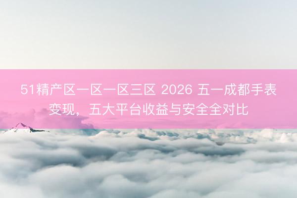 51精产区一区一区三区 2026 五一成都手表变现，五大平台收益与安全全对比