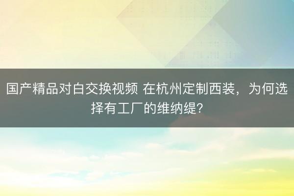国产精品对白交换视频 在杭州定制西装，为何选择有工厂的维纳缇？