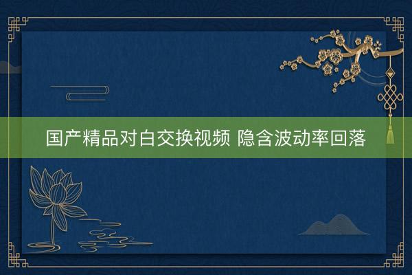 国产精品对白交换视频 隐含波动率回落
