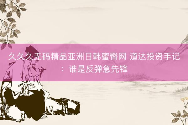 久久久无码精品亚洲日韩蜜臀网 道达投资手记：谁是反弹急先锋