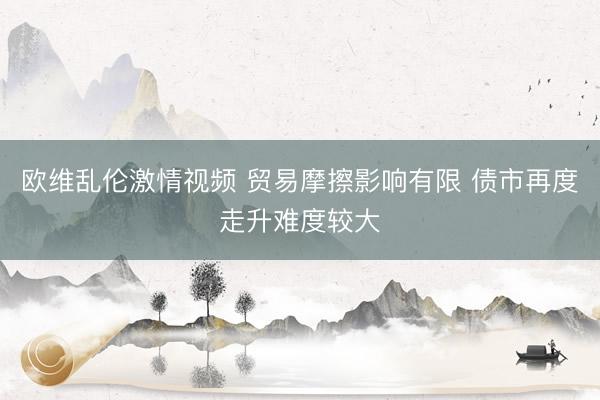 欧维乱伦激情视频 贸易摩擦影响有限 债市再度走升难度较大