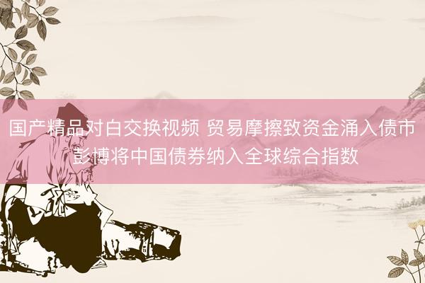 国产精品对白交换视频 贸易摩擦致资金涌入债市 彭博将中国债券纳入全球综合指数