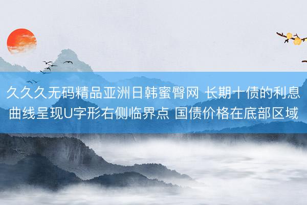 久久久无码精品亚洲日韩蜜臀网 长期十债的利息曲线呈现U字形右侧临界点 国债价格在底部区域