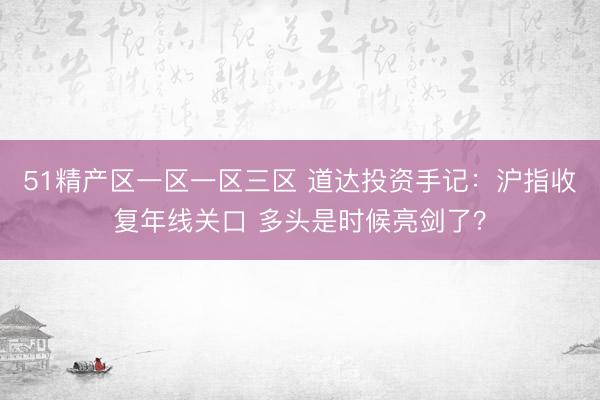 51精产区一区一区三区 道达投资手记：沪指收复年线关口 多头是时候亮剑了？