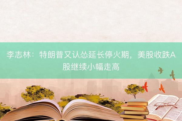 李志林：特朗普又认怂延长停火期，美股收跌A股继续小幅走高