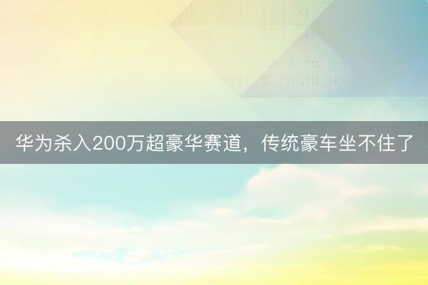 华为杀入200万超豪华赛道，传统豪车坐不住了