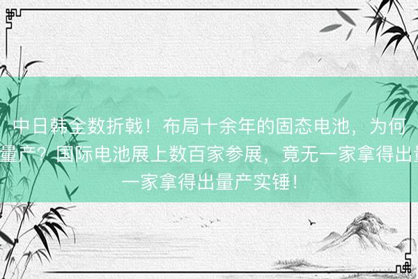 中日韩全数折戟！布局十余年的固态电池，为何迟迟没法量产？国际电池展上数百家参展，竟无一家拿得出量产实锤！