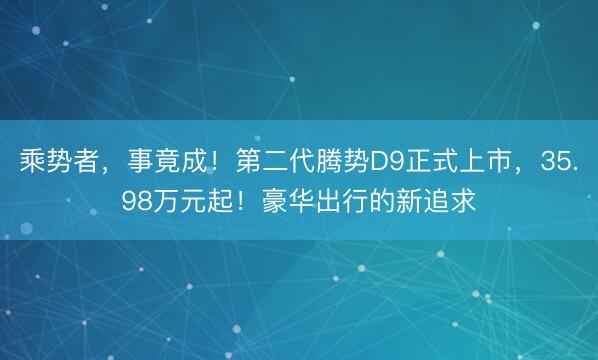 乘势者，事竟成！第二代腾势D9正式上市，35.98万元起！豪华出行的新追求