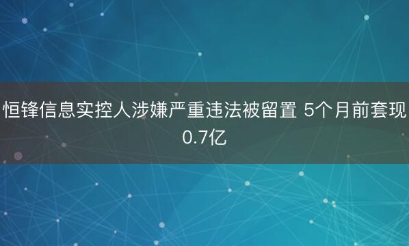 恒锋信息实控人涉嫌严重违法被留置 5个月前套现0.7亿