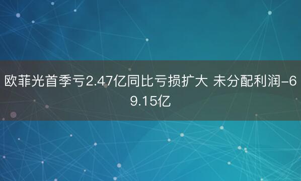 欧菲光首季亏2.47亿同比亏损扩大 未分配利润-69.15亿