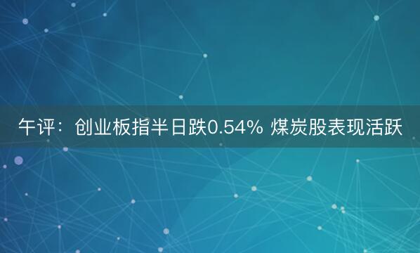 午评：创业板指半日跌0.54% 煤炭股表现活跃