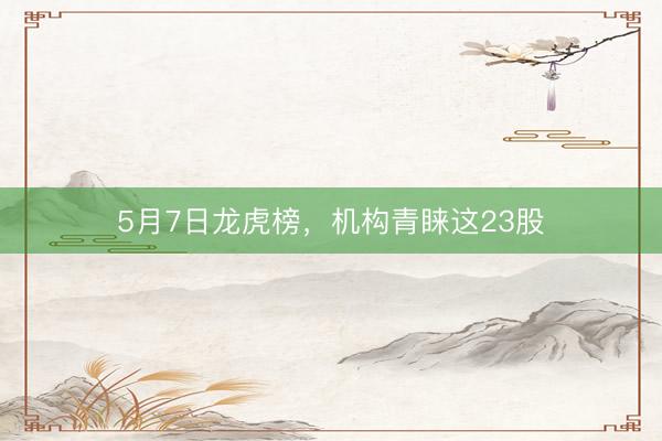 5月7日龙虎榜，机构青睐这23股