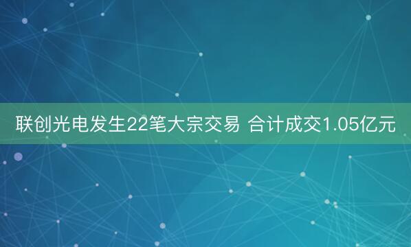 联创光电发生22笔大宗交易 合计成交1.05亿元