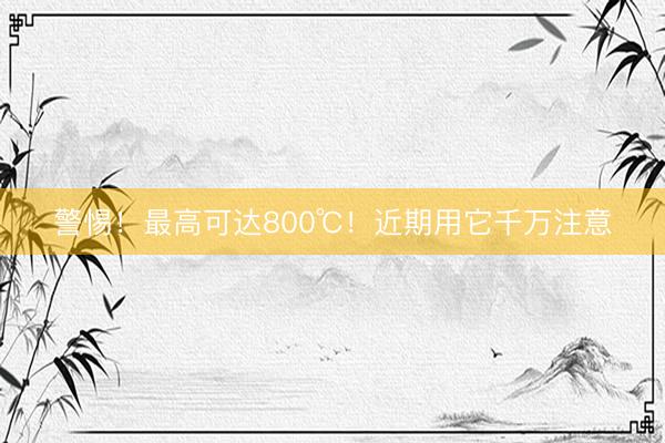 警惕！最高可达800℃！近期用它千万注意