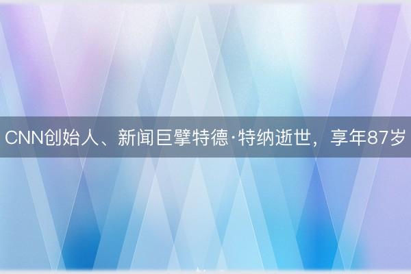 CNN创始人、新闻巨擘特德·特纳逝世，享年87岁