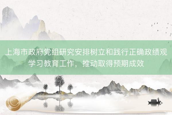 上海市政府党组研究安排树立和践行正确政绩观学习教育工作，推动取得预期成效