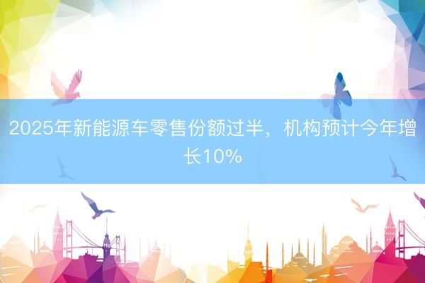 2025年新能源车零售份额过半，机构预计今年增长10%