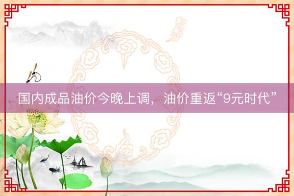国内成品油价今晚上调，油价重返“9元时代”
