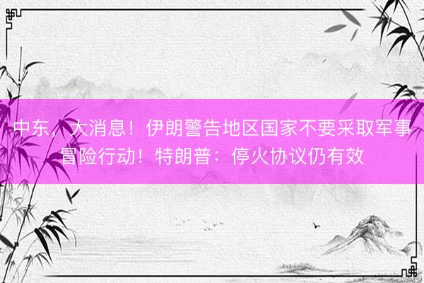 中东，大消息！伊朗警告地区国家不要采取军事冒险行动！特朗普：停火协议仍有效