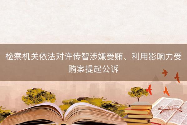 检察机关依法对许传智涉嫌受贿、利用影响力受贿案提起公诉