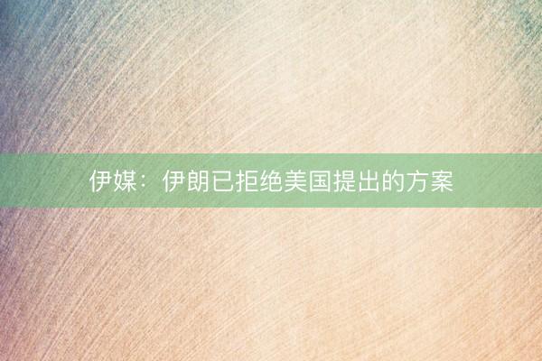 伊媒：伊朗已拒绝美国提出的方案