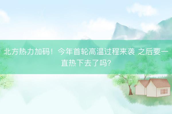 北方热力加码！今年首轮高温过程来袭 之后要一直热下去了吗？