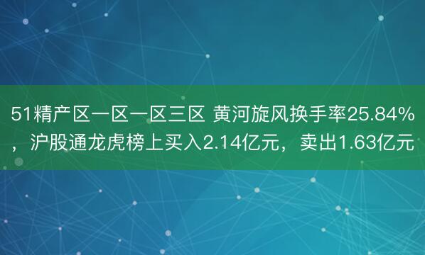 51精产区一区一区三区 黄河旋风换手率25.84%，沪股通龙虎榜上买入2.14亿元，卖出1.63亿元