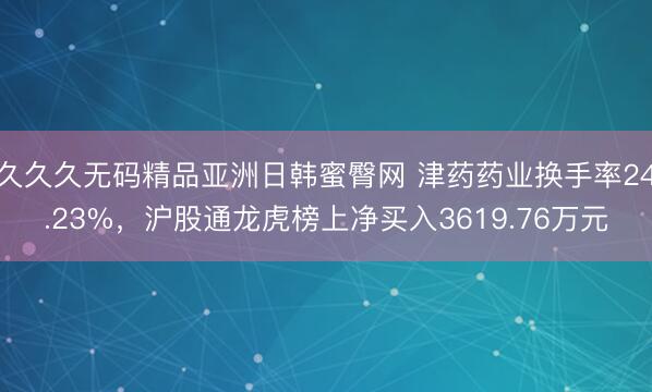久久久无码精品亚洲日韩蜜臀网 津药药业换手率24.23%，沪股通龙虎榜上净买入3619.76万元