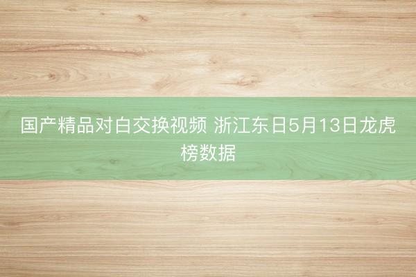 国产精品对白交换视频 浙江东日5月13日龙虎榜数据