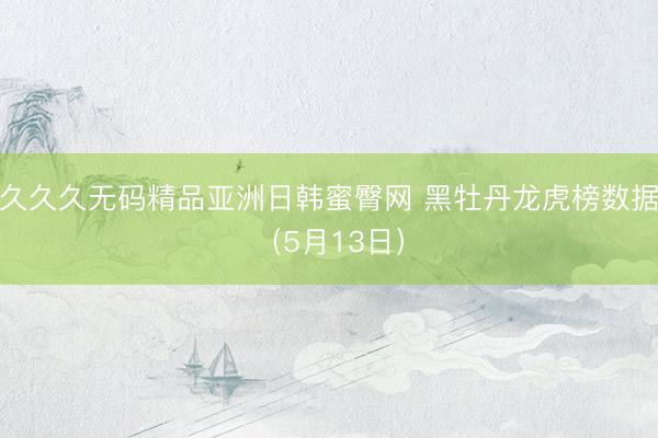 久久久无码精品亚洲日韩蜜臀网 黑牡丹龙虎榜数据（5月13日）