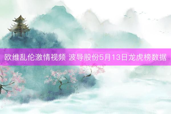 欧维乱伦激情视频 波导股份5月13日龙虎榜数据
