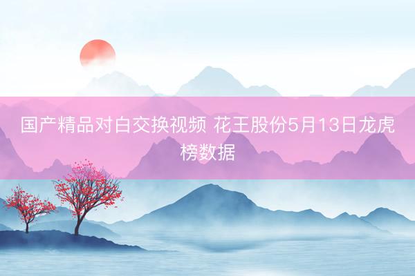 国产精品对白交换视频 花王股份5月13日龙虎榜数据