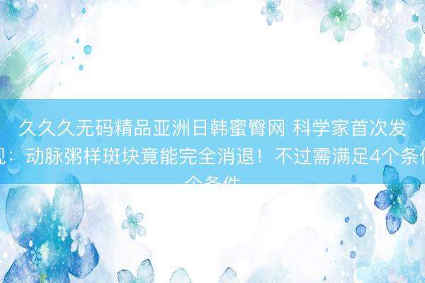 久久久无码精品亚洲日韩蜜臀网 科学家首次发现：动脉粥样斑块竟能完全消退！不过需满足4个条件