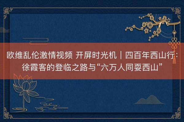 欧维乱伦激情视频 开屏时光机｜四百年西山行：徐霞客的登临之路与“六万人同耍西山”