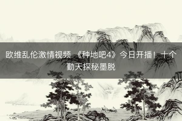 欧维乱伦激情视频 《种地吧4》今日开播！十个勤天探秘墨脱