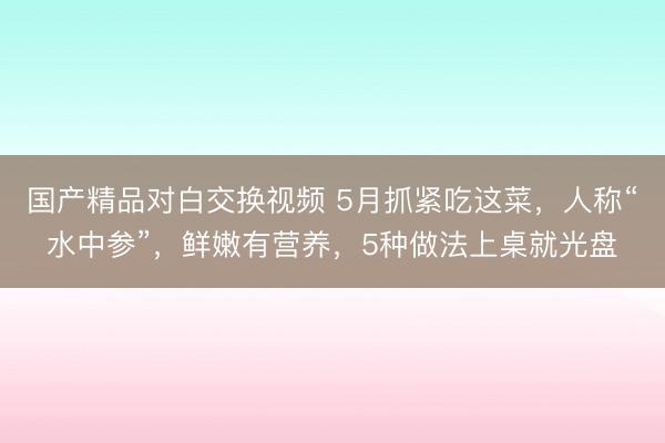 国产精品对白交换视频 5月抓紧吃这菜，人称“水中参”，鲜嫩有营养，5种做法上桌就光盘