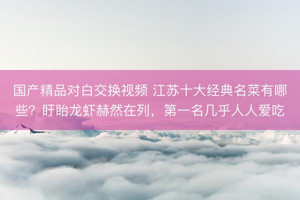 国产精品对白交换视频 江苏十大经典名菜有哪些？盱眙龙虾赫然在列，第一名几乎人人爱吃
