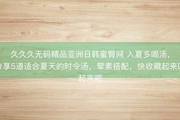 久久久无码精品亚洲日韩蜜臀网 入夏多喝汤，分享5道适合夏天的时令汤，荤素搭配，快收藏起来吧
