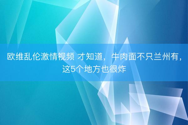 欧维乱伦激情视频 才知道，牛肉面不只兰州有，这5个地方也很炸
